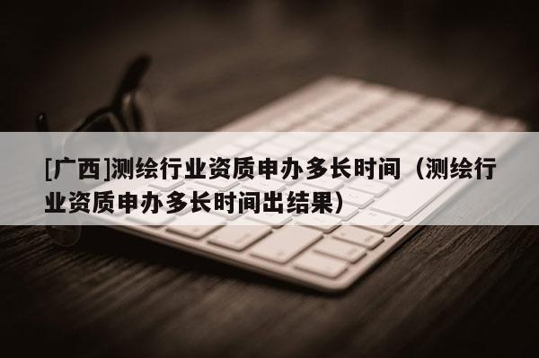 [廣西]測(cè)繪行業(yè)資質(zhì)申辦多長(zhǎng)時(shí)間（測(cè)繪行業(yè)資質(zhì)申辦多長(zhǎng)時(shí)間出結(jié)果）