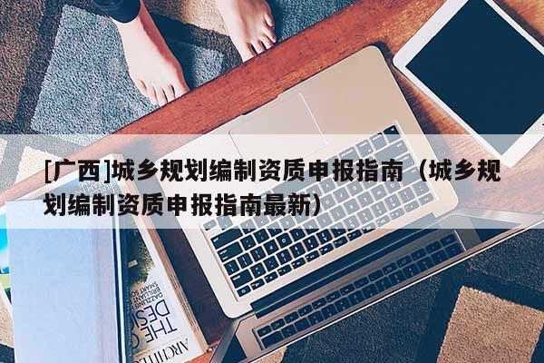 [廣西]城鄉(xiāng)規(guī)劃編制資質(zhì)申報(bào)指南（城鄉(xiāng)規(guī)劃編制資質(zhì)申報(bào)指南最新）