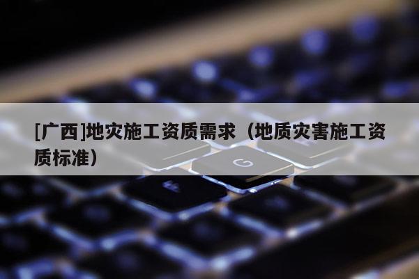 [廣西]地災(zāi)施工資質(zhì)需求（地質(zhì)災(zāi)害施工資質(zhì)標(biāo)準(zhǔn)）