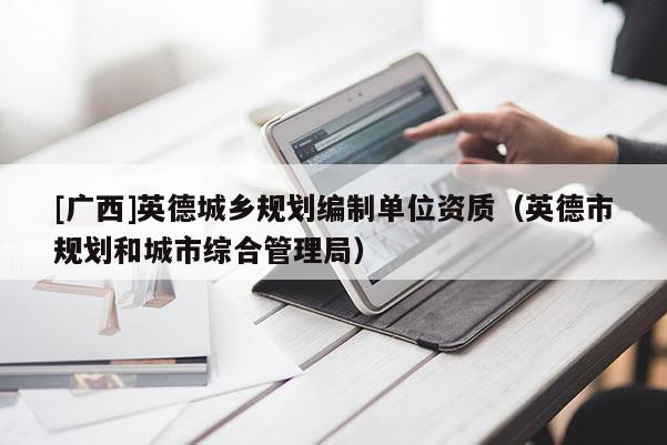 [廣西]英德城鄉(xiāng)規(guī)劃編制單位資質(zhì)（英德市規(guī)劃和城市綜合管理局）
