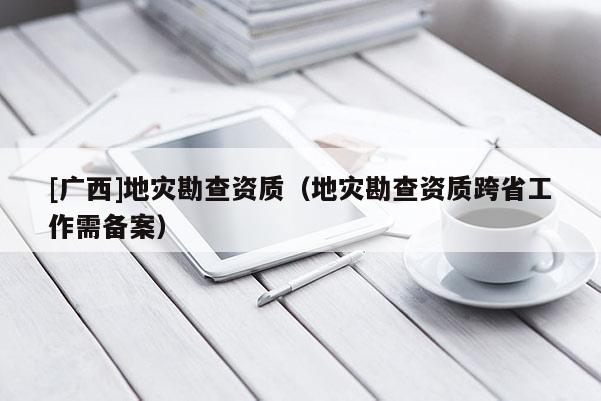 [廣西]地災(zāi)勘查資質(zhì)（地災(zāi)勘查資質(zhì)跨省工作需備案）