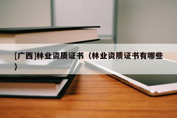 [廣西]林業(yè)資質(zhì)證書（林業(yè)資質(zhì)證書有哪些）