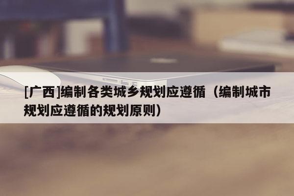 [廣西]編制各類城鄉(xiāng)規(guī)劃應(yīng)遵循（編制城市規(guī)劃應(yīng)遵循的規(guī)劃原則）