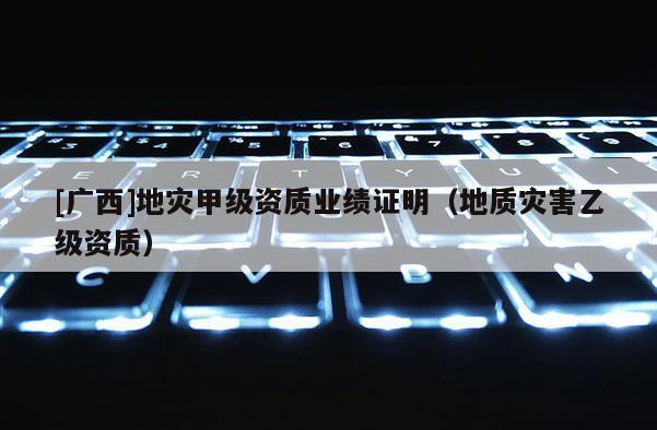 [廣西]地災(zāi)甲級資質(zhì)業(yè)績證明（地質(zhì)災(zāi)害乙級資質(zhì)）