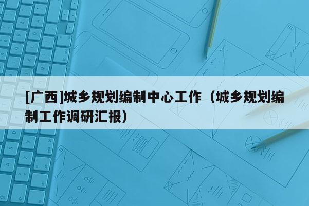 [廣西]城鄉(xiāng)規(guī)劃編制中心工作（城鄉(xiāng)規(guī)劃編制工作調(diào)研匯報(bào)）