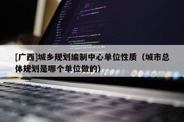 [廣西]城鄉(xiāng)規(guī)劃編制中心單位性質(zhì)（城市總體規(guī)劃是哪個單位做的）