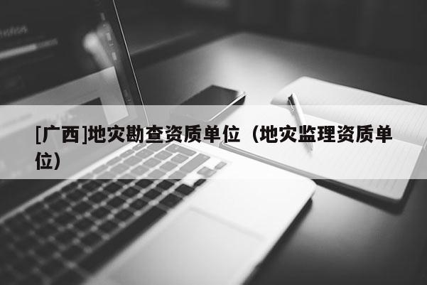 [廣西]地災(zāi)勘查資質(zhì)單位（地災(zāi)監(jiān)理資質(zhì)單位）