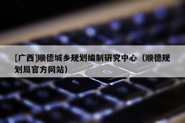 [廣西]順德城鄉(xiāng)規(guī)劃編制研究中心（順德規(guī)劃局官方網(wǎng)站）