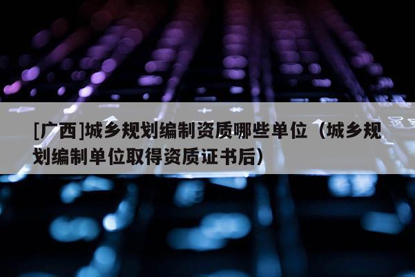 [廣西]城鄉(xiāng)規(guī)劃編制資質(zhì)哪些單位（城鄉(xiāng)規(guī)劃編制單位取得資質(zhì)證書后）