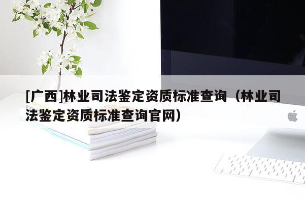 [廣西]林業(yè)司法鑒定資質(zhì)標(biāo)準(zhǔn)查詢（林業(yè)司法鑒定資質(zhì)標(biāo)準(zhǔn)查詢官網(wǎng)）