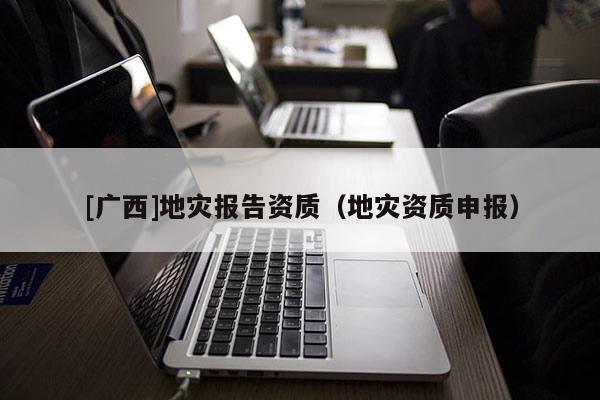 [廣西]地災(zāi)報(bào)告資質(zhì)（地災(zāi)資質(zhì)申報(bào)）