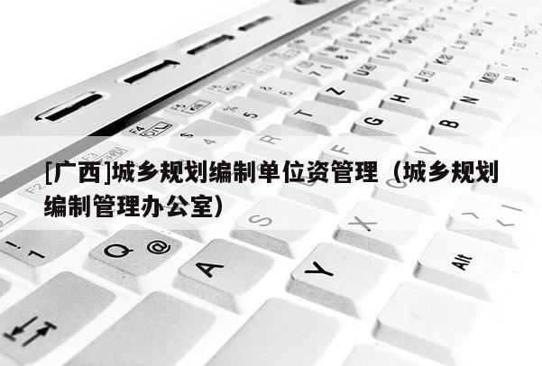 [廣西]城鄉(xiāng)規(guī)劃編制單位資管理（城鄉(xiāng)規(guī)劃編制管理辦公室）