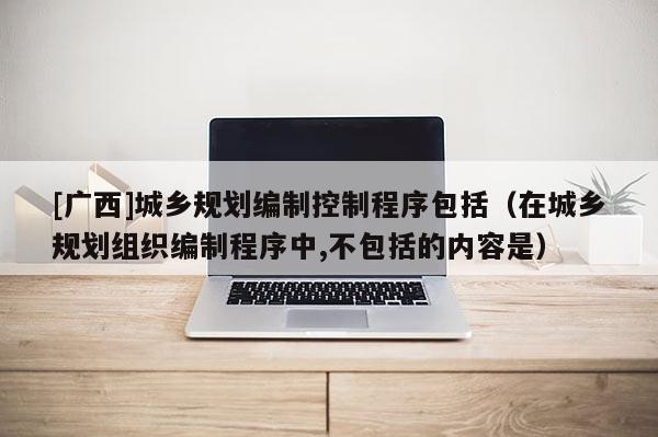 [廣西]城鄉(xiāng)規(guī)劃編制控制程序包括（在城鄉(xiāng)規(guī)劃組織編制程序中,不包括的內(nèi)容是）