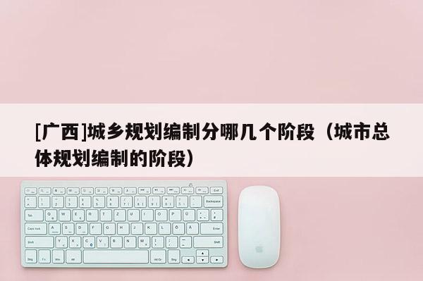 [廣西]城鄉(xiāng)規(guī)劃編制分哪幾個階段（城市總體規(guī)劃編制的階段）