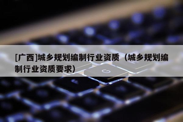 [廣西]城鄉(xiāng)規(guī)劃編制行業(yè)資質(zhì)（城鄉(xiāng)規(guī)劃編制行業(yè)資質(zhì)要求）
