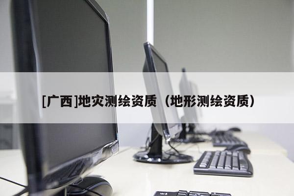 [廣西]地災(zāi)測繪資質(zhì)（地形測繪資質(zhì)）