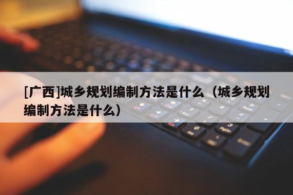 [廣西]城鄉(xiāng)規(guī)劃編制方法是什么（城鄉(xiāng)規(guī)劃編制方法是什么）