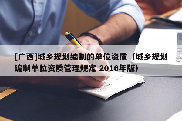 [廣西]城鄉(xiāng)規(guī)劃編制的單位資質(zhì)（城鄉(xiāng)規(guī)劃編制單位資質(zhì)管理規(guī)定 2016年版）