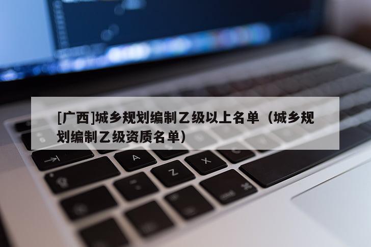 [廣西]城鄉(xiāng)規(guī)劃編制乙級以上名單（城鄉(xiāng)規(guī)劃編制乙級資質(zhì)名單）