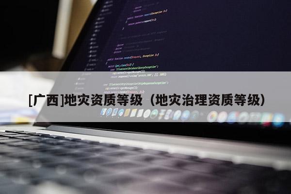 [廣西]地災(zāi)資質(zhì)等級（地災(zāi)治理資質(zhì)等級）