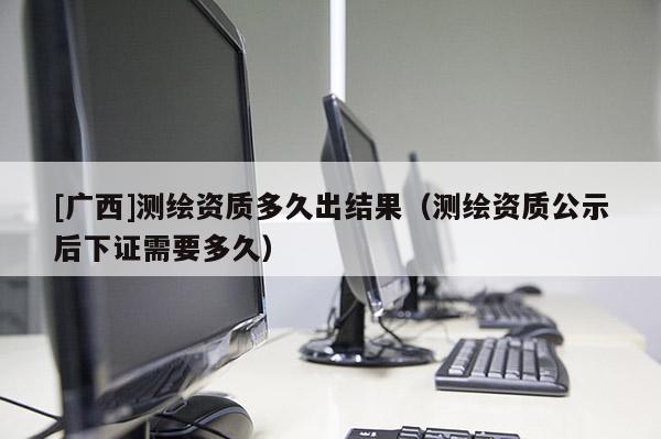[廣西]測(cè)繪資質(zhì)多久出結(jié)果（測(cè)繪資質(zhì)公示后下證需要多久）