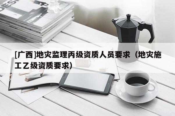 [廣西]地災(zāi)監(jiān)理丙級資質(zhì)人員要求（地災(zāi)施工乙級資質(zhì)要求）
