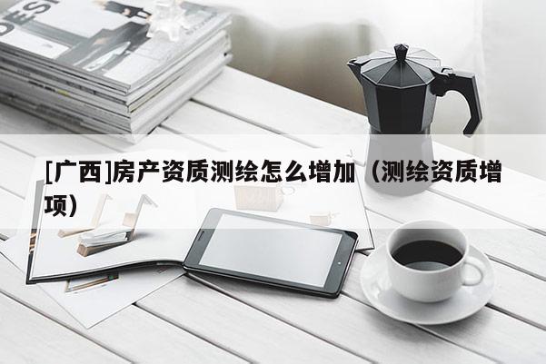 [廣西]房產(chǎn)資質(zhì)測(cè)繪怎么增加（測(cè)繪資質(zhì)增項(xiàng)）