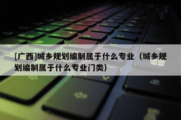[廣西]城鄉(xiāng)規(guī)劃編制屬于什么專業(yè)（城鄉(xiāng)規(guī)劃編制屬于什么專業(yè)門類）