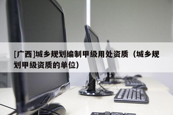 [廣西]城鄉(xiāng)規(guī)劃編制甲級用處資質（城鄉(xiāng)規(guī)劃甲級資質的單位）