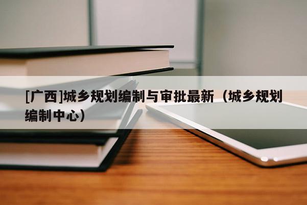 [廣西]城鄉(xiāng)規(guī)劃編制與審批最新（城鄉(xiāng)規(guī)劃編制中心）