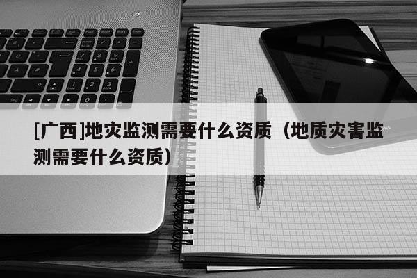 [廣西]地災(zāi)監(jiān)測需要什么資質(zhì)（地質(zhì)災(zāi)害監(jiān)測需要什么資質(zhì)）