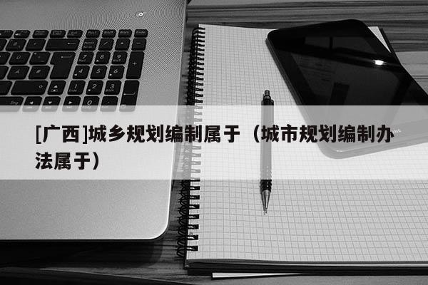 [廣西]城鄉(xiāng)規(guī)劃編制屬于（城市規(guī)劃編制辦法屬于）