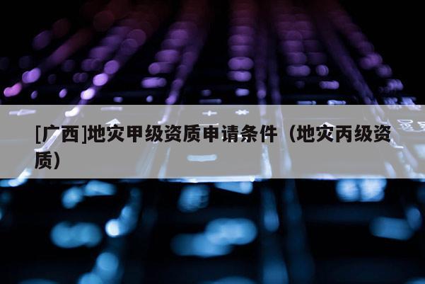[廣西]地災(zāi)甲級資質(zhì)申請條件（地災(zāi)丙級資質(zhì)）