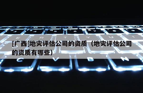 [廣西]地災(zāi)評估公司的資質(zhì)（地災(zāi)評估公司的資質(zhì)有哪些）