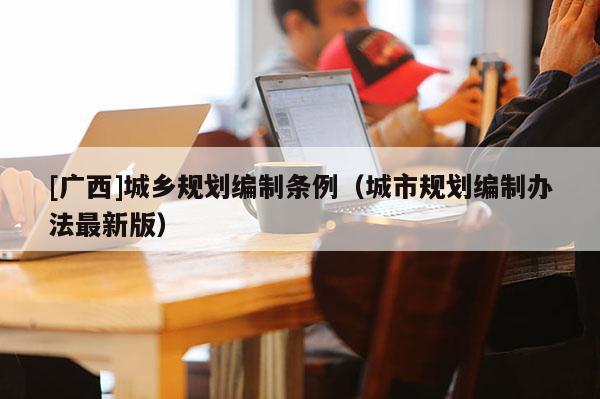 [廣西]城鄉(xiāng)規(guī)劃編制條例（城市規(guī)劃編制辦法最新版）