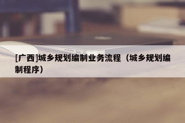 [廣西]城鄉(xiāng)規(guī)劃編制業(yè)務流程（城鄉(xiāng)規(guī)劃編制程序）