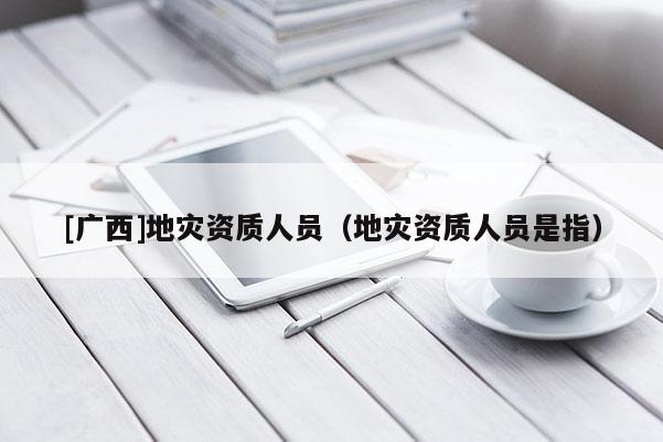 [廣西]地災(zāi)資質(zhì)人員（地災(zāi)資質(zhì)人員是指）