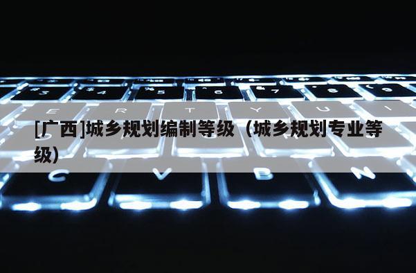 [廣西]城鄉(xiāng)規(guī)劃編制等級（城鄉(xiāng)規(guī)劃專業(yè)等級）