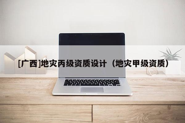[廣西]地災(zāi)丙級(jí)資質(zhì)設(shè)計(jì)（地災(zāi)甲級(jí)資質(zhì)）