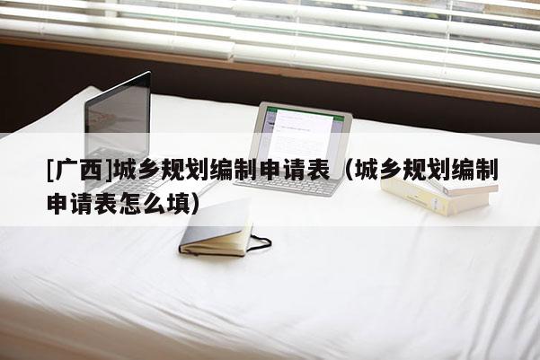 [廣西]城鄉(xiāng)規(guī)劃編制申請表（城鄉(xiāng)規(guī)劃編制申請表怎么填）