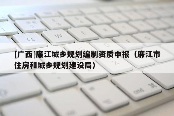 [廣西]廉江城鄉(xiāng)規(guī)劃編制資質(zhì)申報（廉江市住房和城鄉(xiāng)規(guī)劃建設(shè)局）