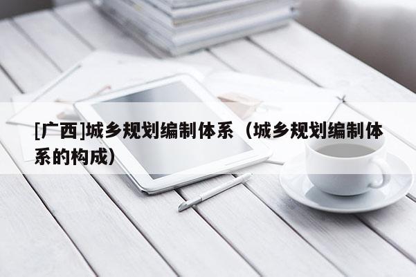 [廣西]城鄉(xiāng)規(guī)劃編制體系（城鄉(xiāng)規(guī)劃編制體系的構(gòu)成）