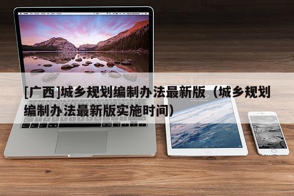 [廣西]城鄉(xiāng)規(guī)劃編制辦法最新版（城鄉(xiāng)規(guī)劃編制辦法最新版實施時間）