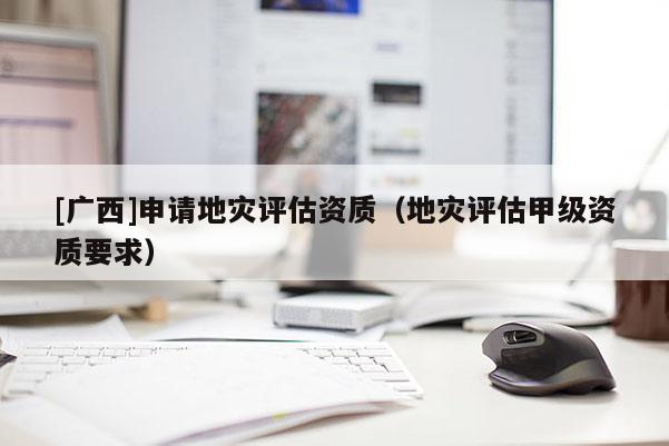 [廣西]申請(qǐng)地災(zāi)評(píng)估資質(zhì)（地災(zāi)評(píng)估甲級(jí)資質(zhì)要求）