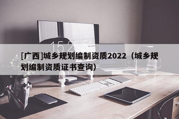 [廣西]城鄉(xiāng)規(guī)劃編制資質(zhì)2022（城鄉(xiāng)規(guī)劃編制資質(zhì)證書查詢）