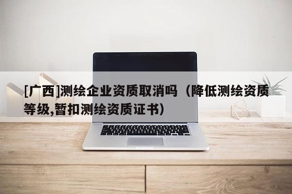 [廣西]測(cè)繪企業(yè)資質(zhì)取消嗎（降低測(cè)繪資質(zhì)等級(jí),暫扣測(cè)繪資質(zhì)證書(shū)）