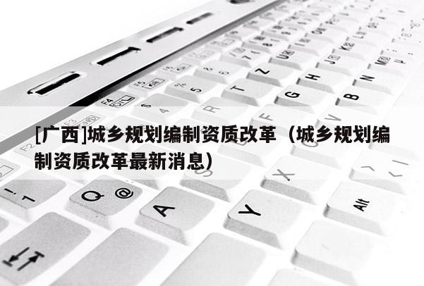 [廣西]城鄉(xiāng)規(guī)劃編制資質改革（城鄉(xiāng)規(guī)劃編制資質改革最新消息）