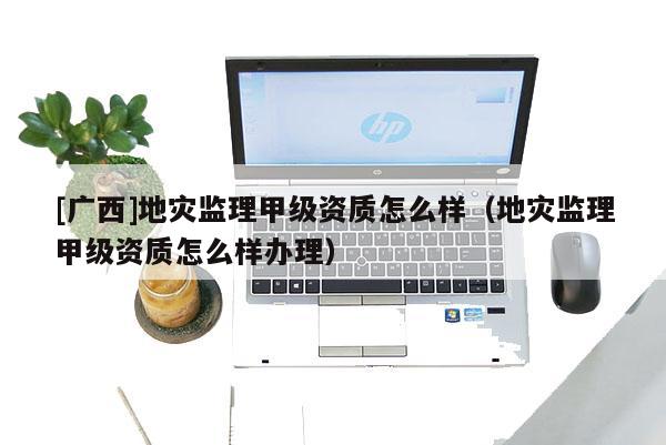 [廣西]地災(zāi)監(jiān)理甲級(jí)資質(zhì)怎么樣（地災(zāi)監(jiān)理甲級(jí)資質(zhì)怎么樣辦理）
