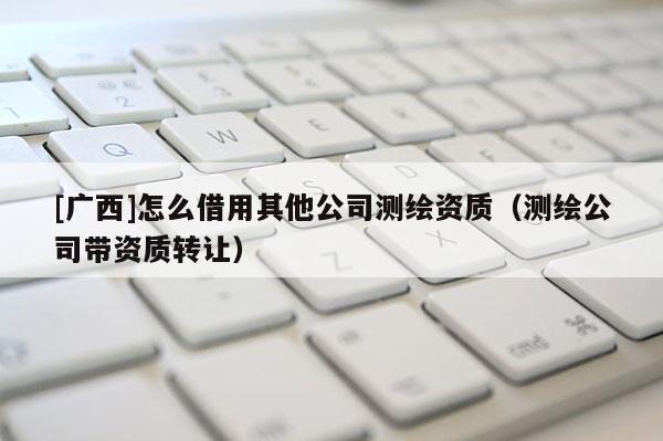 [廣西]怎么借用其他公司測繪資質(zhì)（測繪公司帶資質(zhì)轉(zhuǎn)讓）