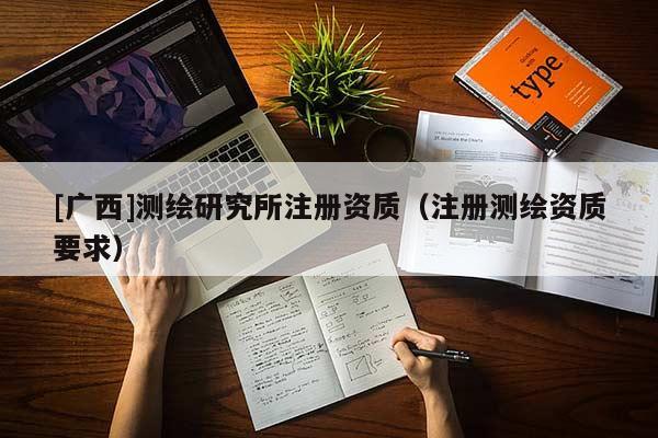 [廣西]測繪研究所注冊資質(zhì)（注冊測繪資質(zhì)要求）